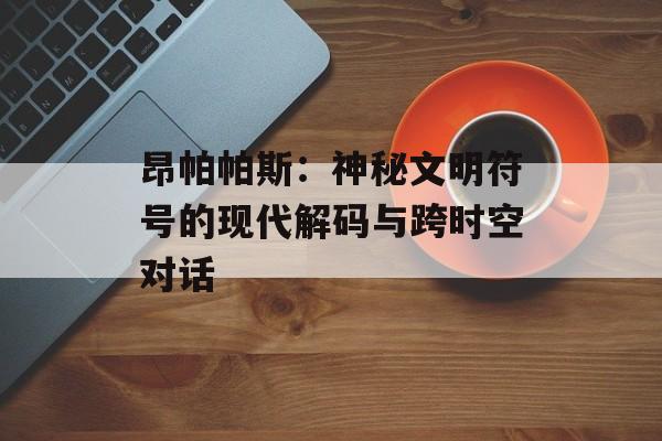 昂帕帕斯：神秘文明符号的现代解码与跨时空对话-第1张图片-