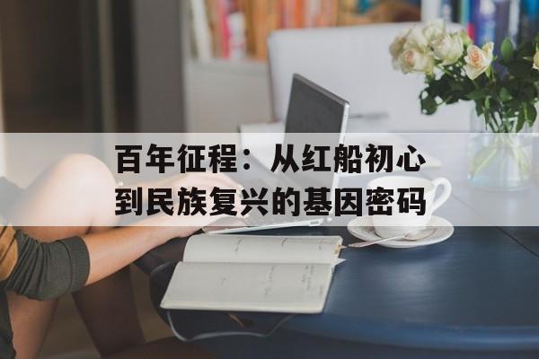 百年征程：从红船初心到民族复兴的基因密码-第1张图片-