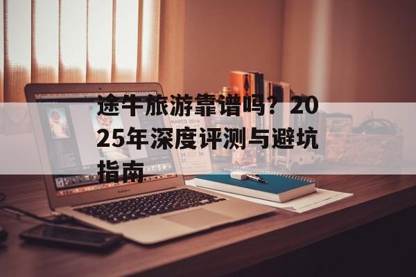 途牛旅游靠谱吗？2025年深度评测与避坑指南-第1张图片-