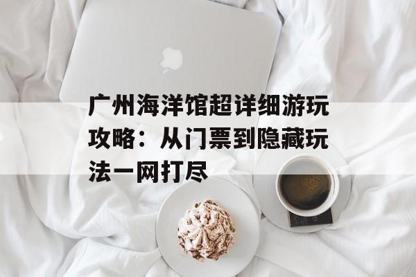 广州海洋馆超详细游玩攻略：从门票到隐藏玩法一网打尽-第1张图片-