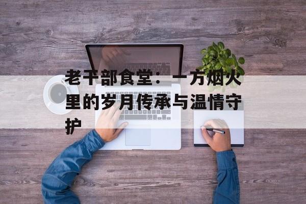 老干部食堂：一方烟火里的岁月传承与温情守护-第1张图片-