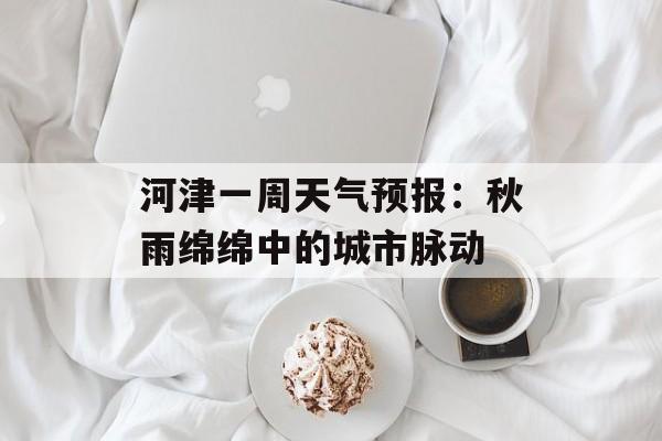 河津一周天气预报：秋雨绵绵中的城市脉动-第1张图片-