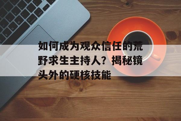 如何成为观众信任的荒野求生主持人？揭秘镜头外的硬核技能-第1张图片-