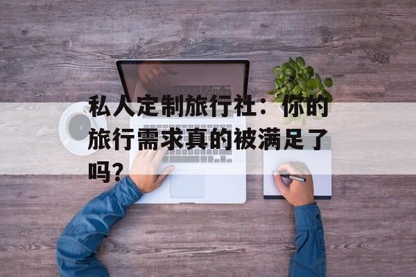 私人定制旅行社：你的旅行需求真的被满足了吗？-第1张图片-