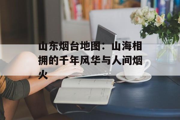 山东烟台地图：山海相拥的千年风华与人间烟火-第1张图片-