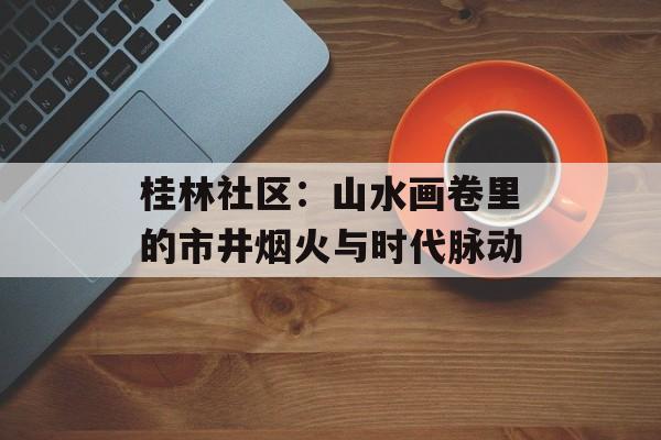 桂林社区：山水画卷里的市井烟火与时代脉动-第1张图片-