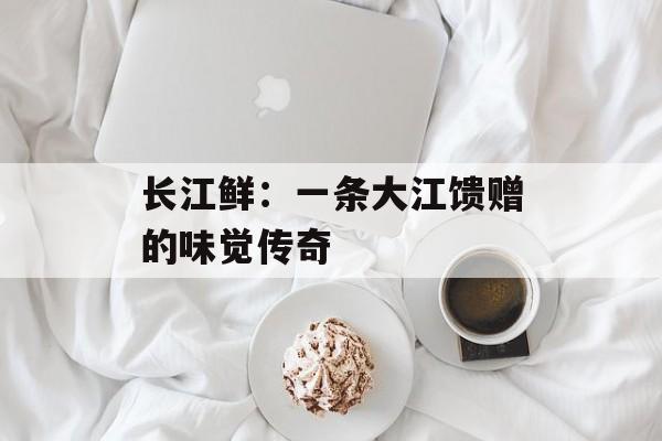 长江鲜：一条大江馈赠的味觉传奇-第1张图片-