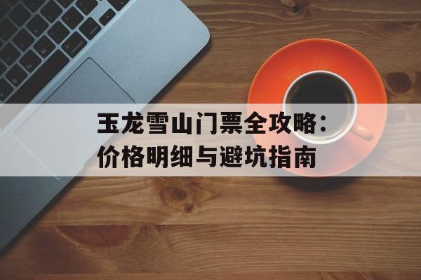 玉龙雪山门票全攻略：价格明细与避坑指南-第1张图片-