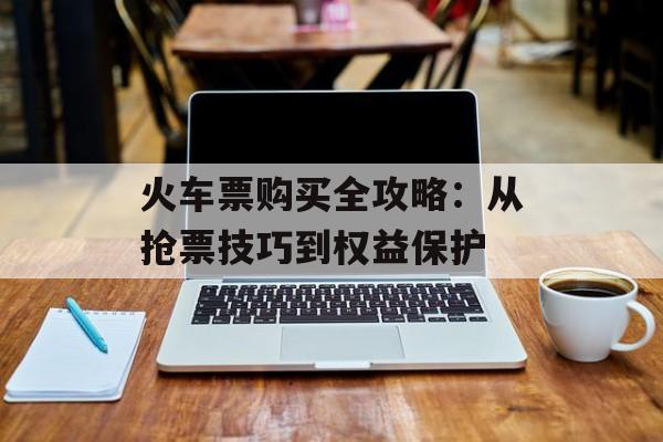 火车票购买全攻略：从抢票技巧到权益保护-第1张图片-