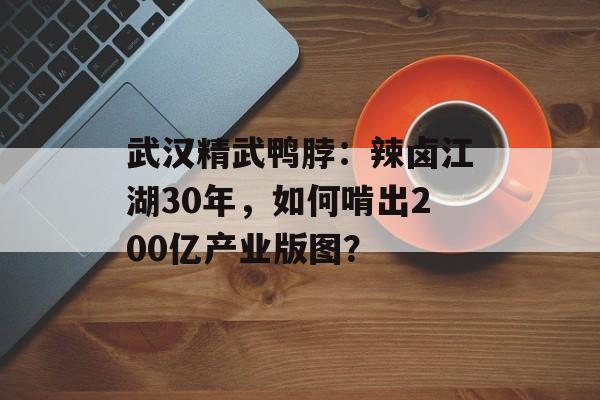 武汉精武鸭脖：辣卤江湖30年，如何啃出200亿产业版图？-第1张图片-