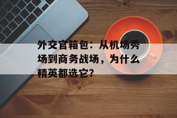 外交官箱包：从机场秀场到商务战场，为什么精英都选它？-第1张图片-
