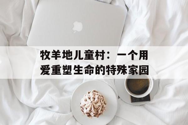 牧羊地儿童村：一个用爱重塑生命的特殊家园-第1张图片-