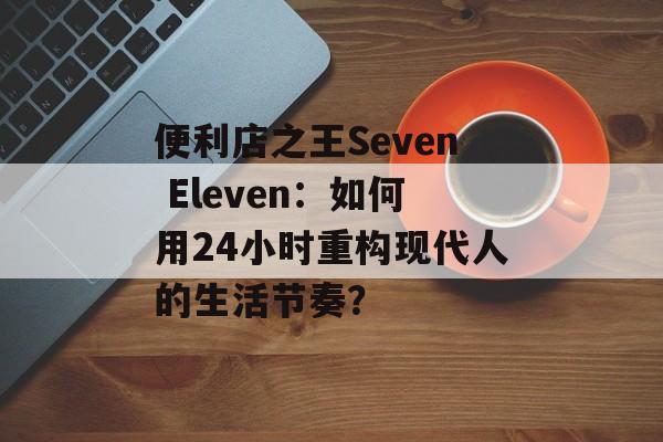 便利店之王Seven Eleven：如何用24小时重构现代人的生活节奏？-第1张图片-