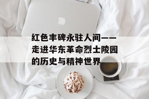 红色丰碑永驻人间——走进华东革命烈士陵园的历史与精神世界-第1张图片-