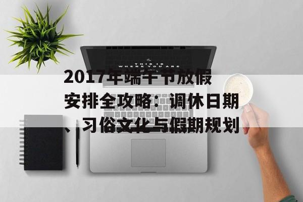 2017年端午节放假安排全攻略：调休日期、习俗文化与假期规划-第1张图片-