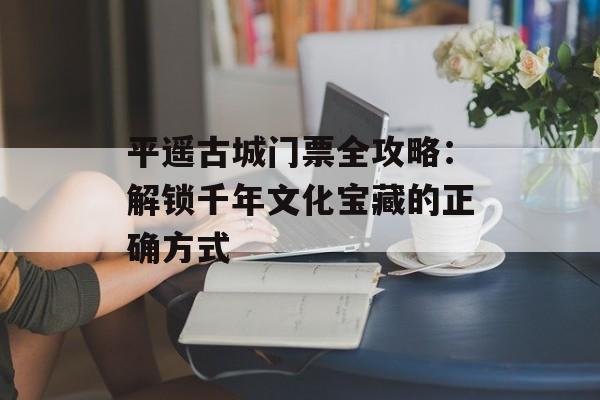 平遥古城门票全攻略：解锁千年文化宝藏的正确方式-第1张图片-