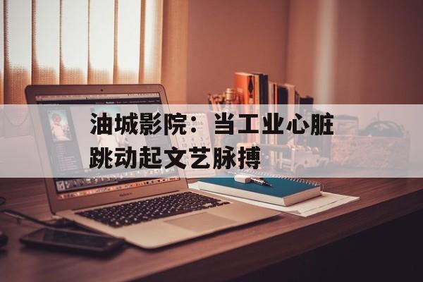 油城影院：当工业心脏跳动起文艺脉搏-第1张图片-