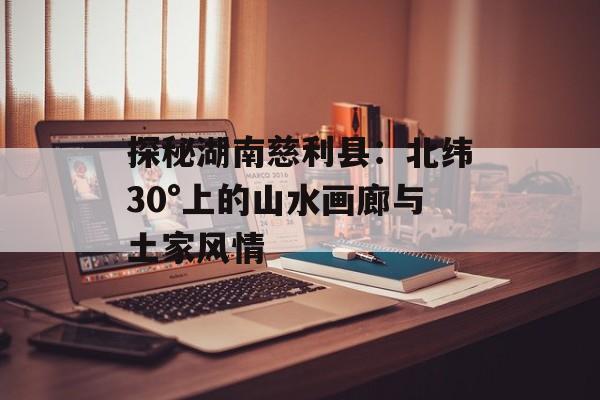 探秘湖南慈利县：北纬30°上的山水画廊与土家风情-第1张图片-