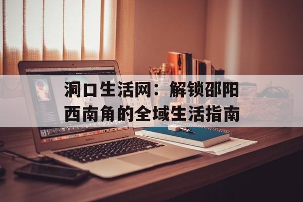 洞口生活网：解锁邵阳西南角的全域生活指南-第1张图片-