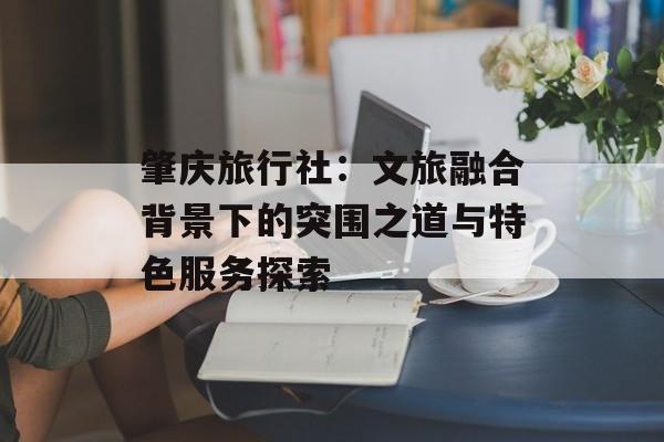 肇庆旅行社：文旅融合背景下的突围之道与特色服务探索-第1张图片-