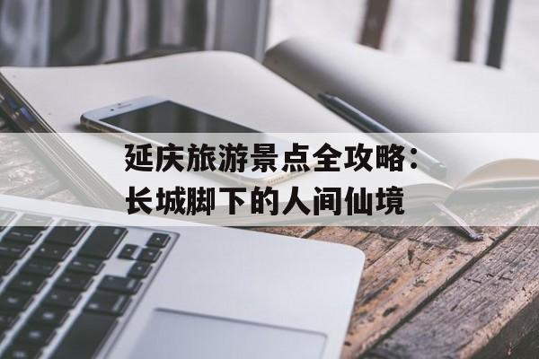 延庆旅游景点全攻略：长城脚下的人间仙境-第1张图片-
