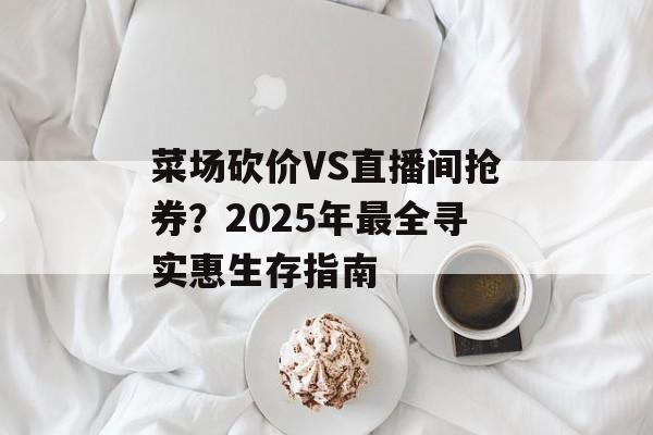 菜场砍价VS直播间抢券？2025年最全寻实惠生存指南-第1张图片-