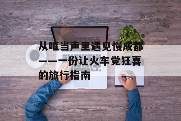 从哐当声里遇见慢成都——一份让火车党狂喜的旅行指南-第1张图片-