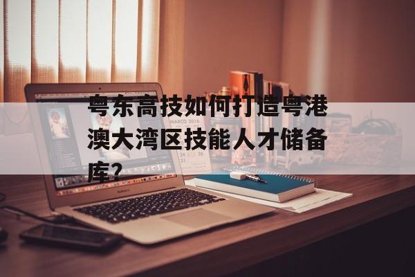 粤东高技如何打造粤港澳大湾区技能人才储备库？-第1张图片-