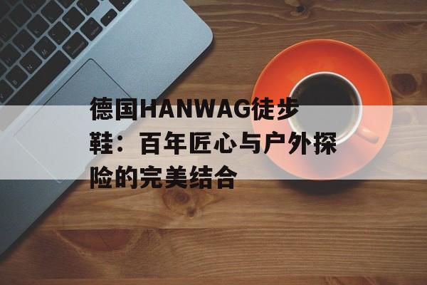 德国HANWAG徒步鞋：百年匠心与户外探险的完美结合-第1张图片-