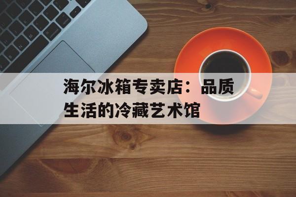 海尔冰箱专卖店：品质生活的冷藏艺术馆-第1张图片-