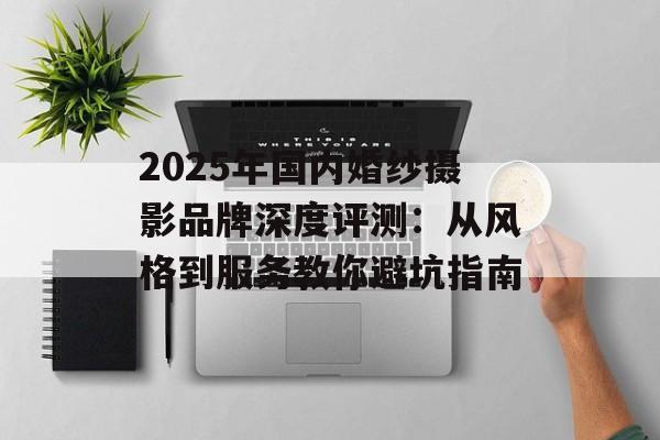 2025年国内婚纱摄影品牌深度评测:从风格到服务教你避坑指南-第1张图片- 2025年国内婚纱摄影品牌深度评测:从风格到服务教你避坑指南-第1张图片-