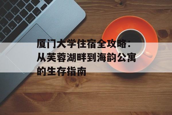 厦门大学住宿全攻略：从芙蓉湖畔到海韵公寓的生存指南-第1张图片-