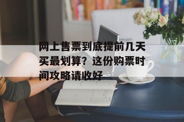 网上售票到底提前几天买最划算？这份购票时间攻略请收好-第1张图片-