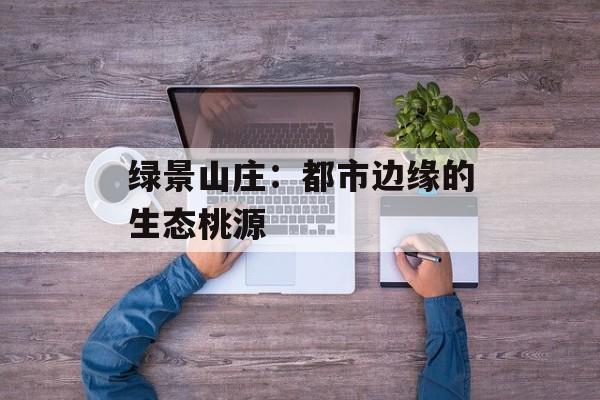 绿景山庄：都市边缘的生态桃源-第1张图片-