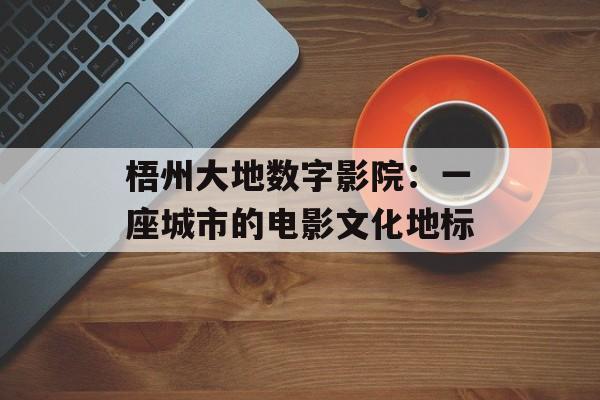 梧州大地数字影院：一座城市的电影文化地标-第1张图片-