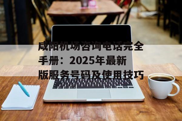 咸阳机场咨询电话完全手册：2025年最新版服务号码及使用技巧-第1张图片-