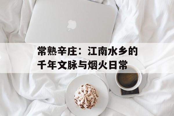 常熟辛庄：江南水乡的千年文脉与烟火日常-第1张图片-