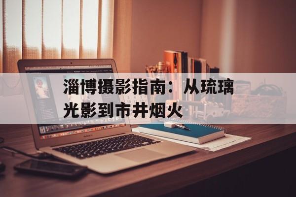 淄博摄影指南：从琉璃光影到市井烟火-第1张图片-