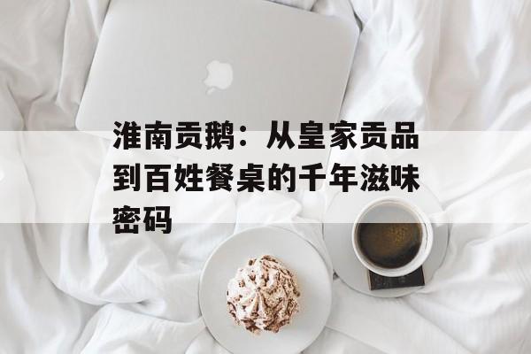 淮南贡鹅：从皇家贡品到百姓餐桌的千年滋味密码-第1张图片-
