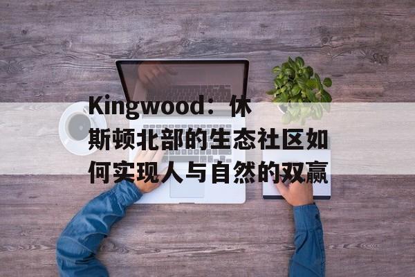 Kingwood：休斯顿北部的生态社区如何实现人与自然的双赢-第1张图片-