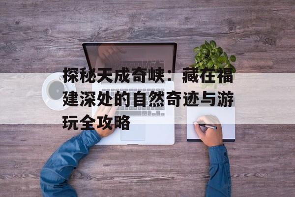 探秘天成奇峡：藏在福建深处的自然奇迹与游玩全攻略-第1张图片-
