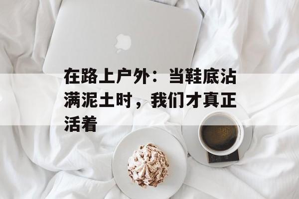 在路上户外：当鞋底沾满泥土时，我们才真正活着-第1张图片-