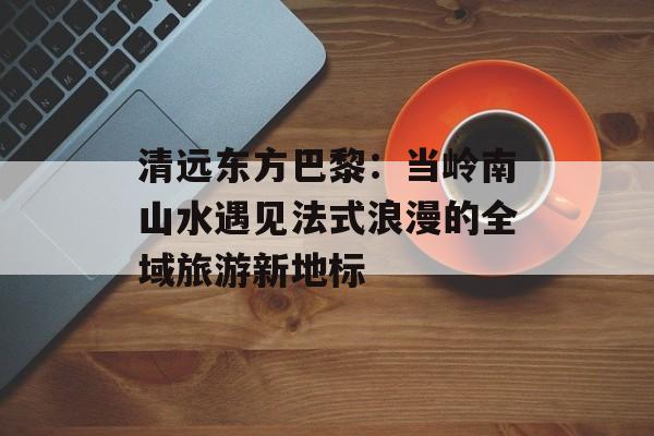 清远东方巴黎：当岭南山水遇见法式浪漫的全域旅游新地标-第1张图片-