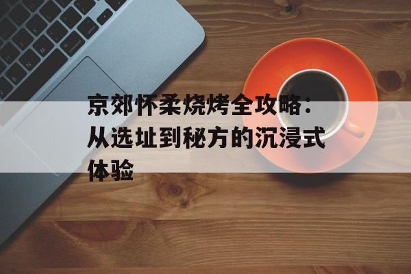 京郊怀柔烧烤全攻略：从选址到秘方的沉浸式体验-第1张图片-