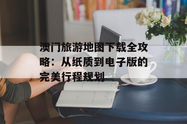 澳门旅游地图下载全攻略：从纸质到电子版的完美行程规划-第1张图片-