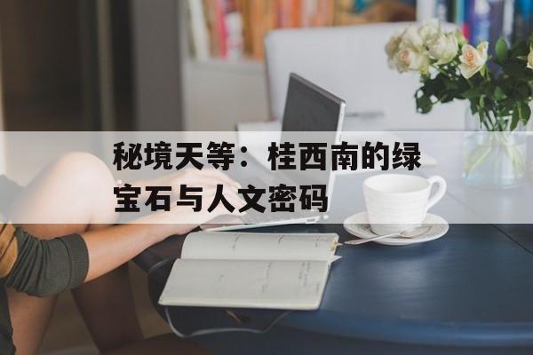 秘境天等：桂西南的绿宝石与人文密码-第1张图片-