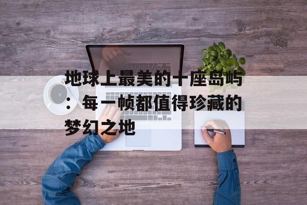 地球上最美的十座岛屿：每一帧都值得珍藏的梦幻之地-第1张图片-