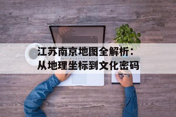 江苏南京地图全解析：从地理坐标到文化密码-第1张图片-