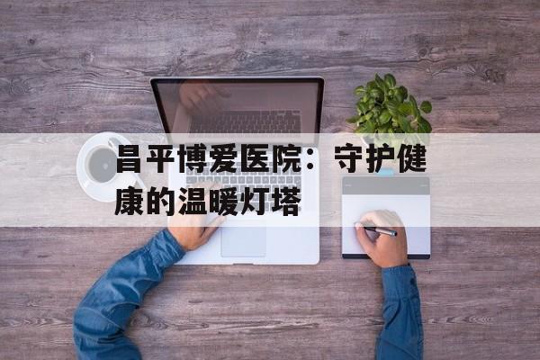 昌平博爱医院:守护健康的温暖灯塔-第1张图片- 昌平博爱医院:守护健康的温暖灯塔-第1张图片-