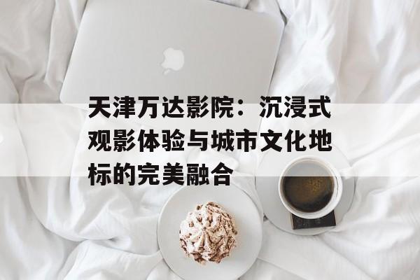 天津万达影院：沉浸式观影体验与城市文化地标的完美融合-第1张图片-